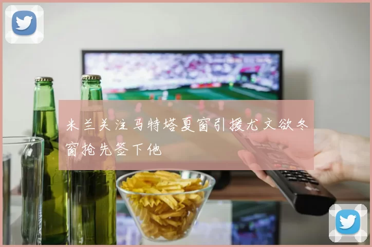 米兰关注马特塔夏窗引援尤文欲冬窗抢先签下他