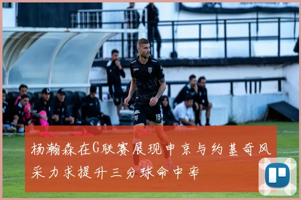 杨瀚森在G联赛展现申京与约基奇风采力求提升三分球命中率