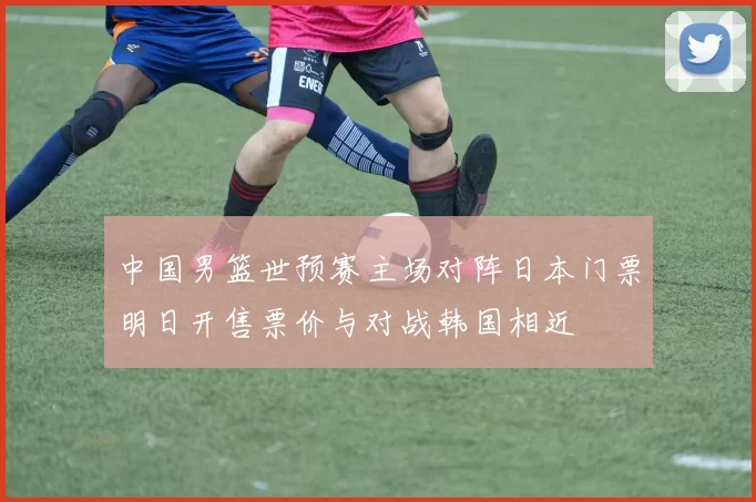 中国男篮世预赛主场对阵日本门票明日开售票价与对战韩国相近