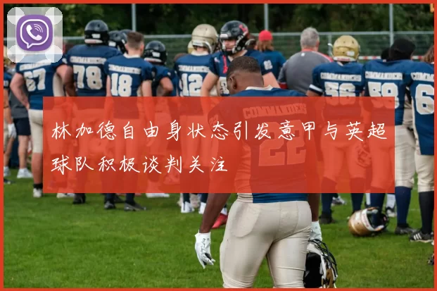 林加德自由身状态引发意甲与英超球队积极谈判关注
